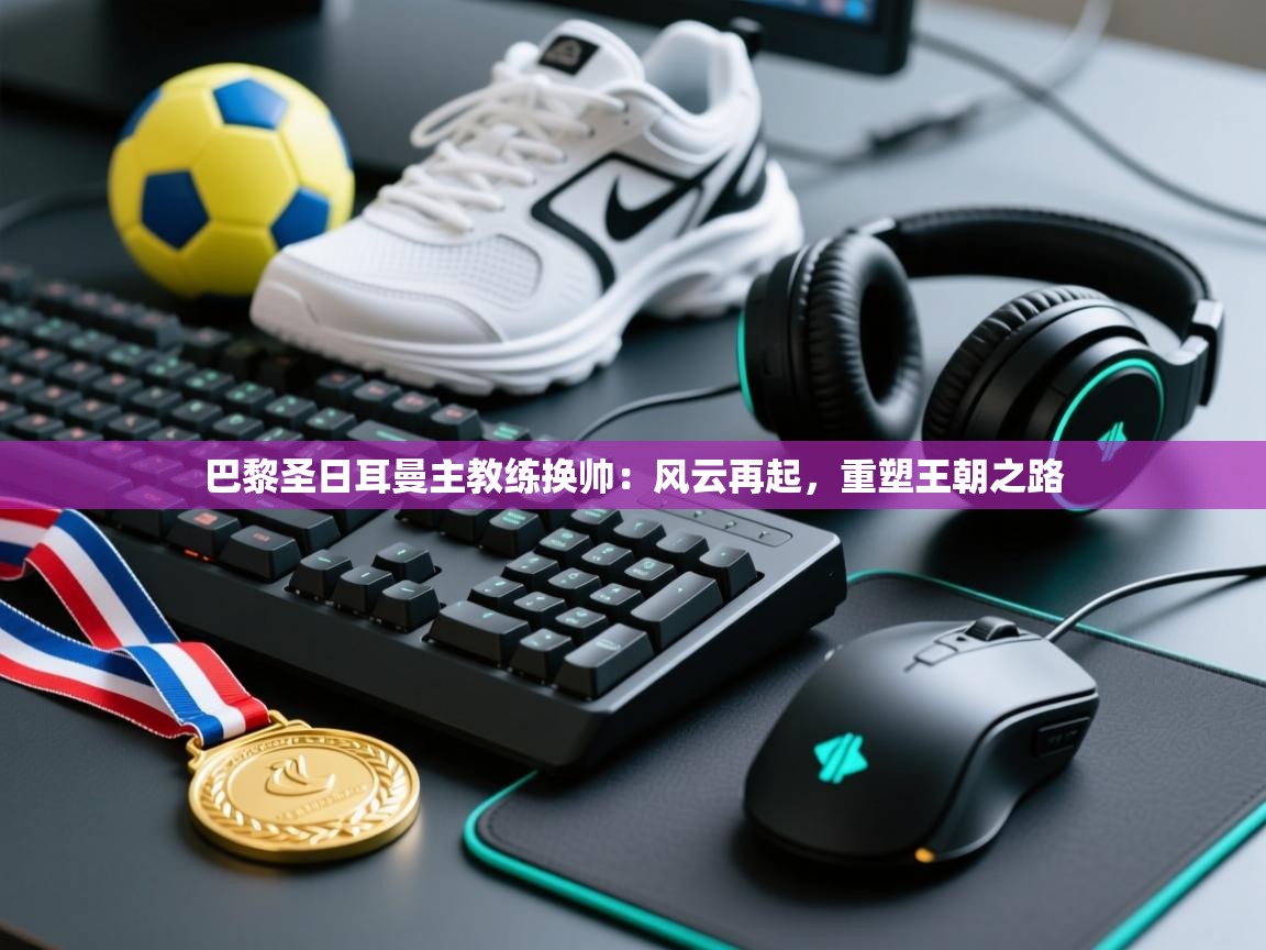 巴黎圣日耳曼主教练换帅：风云再起，重塑王朝之路