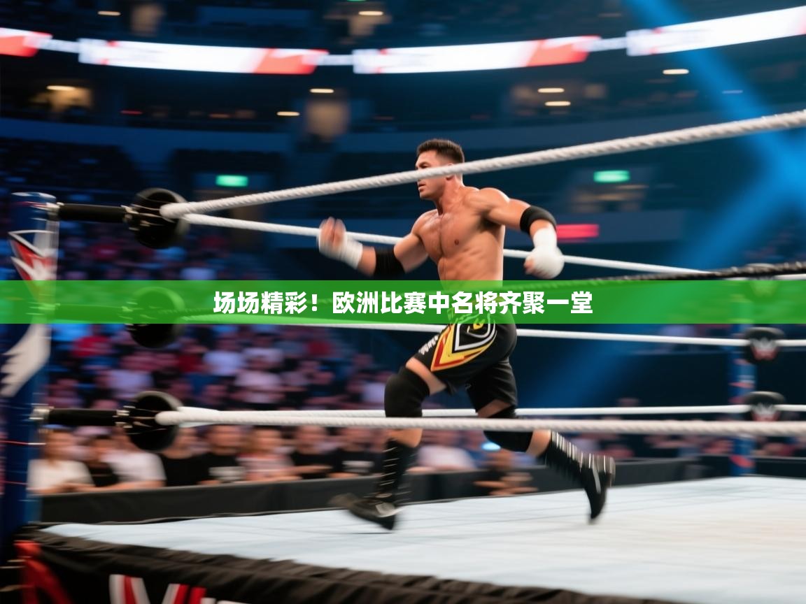 场场精彩！欧洲比赛中名将齐聚一堂